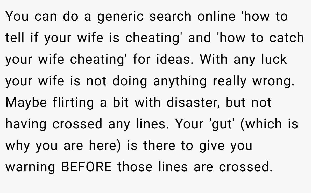 You can do a generic search online 'how to tell if your wife is cheating' and 'how to catch your wife cheating' for ideas. With any luck your wife is not doing anything really wrong. Maybe flirting a bit with disaster, but not having crossed any lines. Your 'gut' (which is why you are here) is there to give you warning BEFORE those lines are crossed.