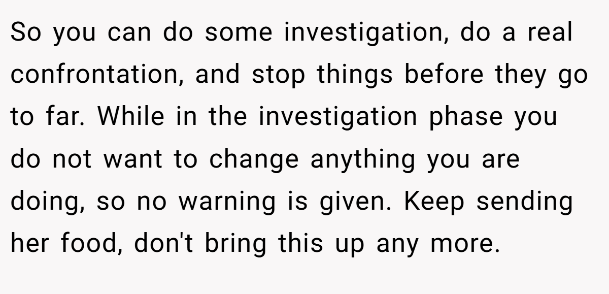 So you can do some investigation, do a real confrontation, and stop things before they go to far. While in the investigation phase you do not want to change anything you are doing, so no warning is given. Keep sending her food, don't bring this up any more.