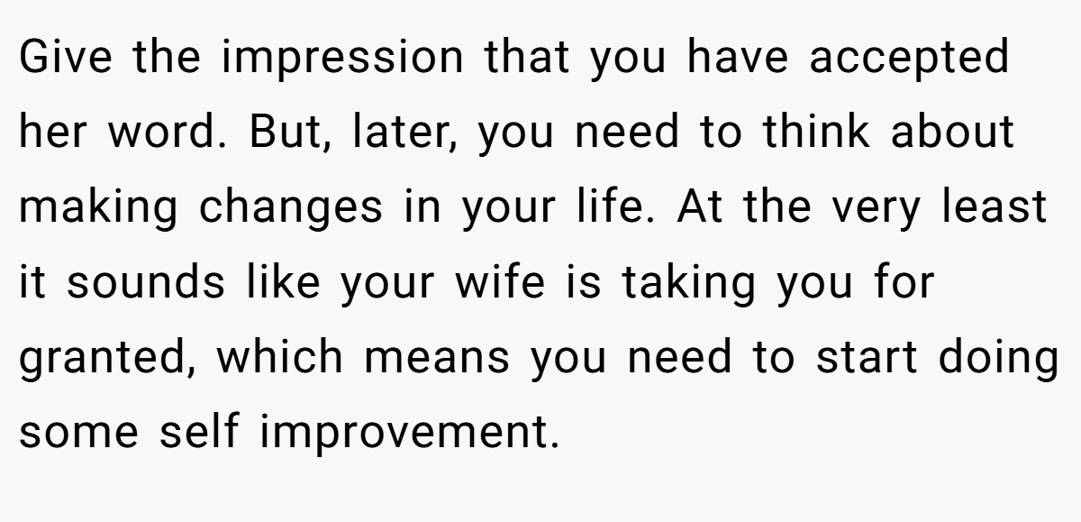 Give the impression that you have accepted her word. But, later, you need to think about making changes in your life. At the very least it sounds like your wife is taking you for granted, which means you need to start doing some self improvement.
