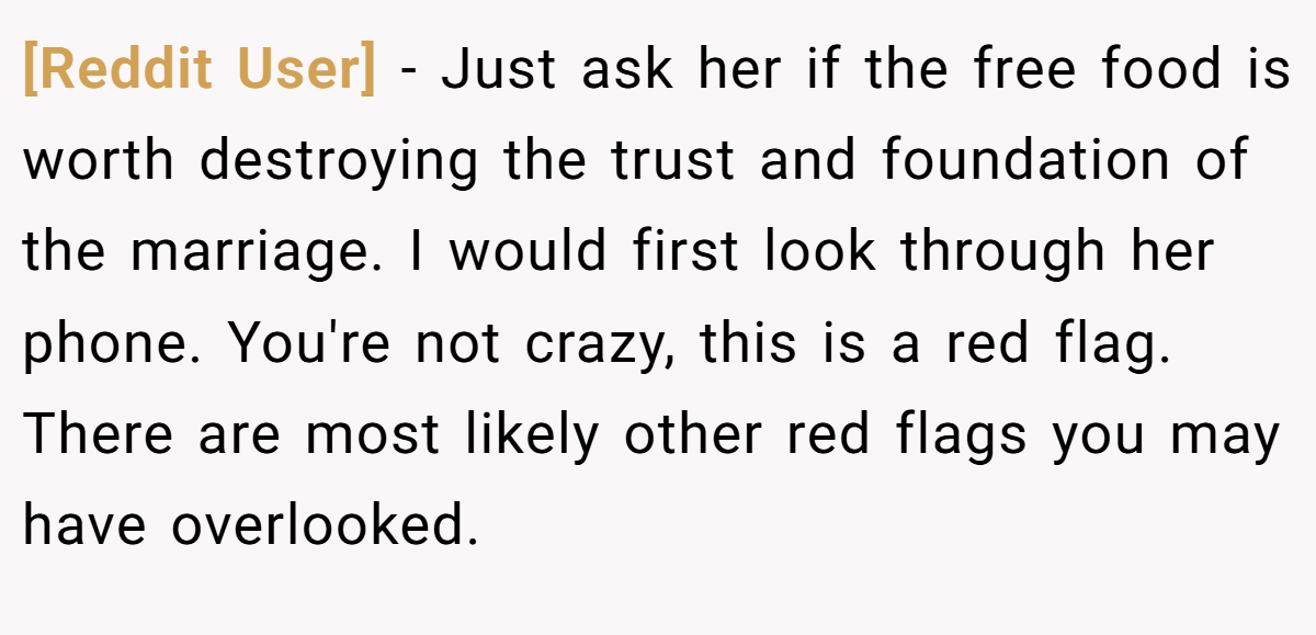 [Reddit User] − Just ask her if the free food is worth destroying the trust and foundation of the marriage. I would first look through her phone. You're not crazy, this is a red flag. There are most likely other red flags you may have overlooked.