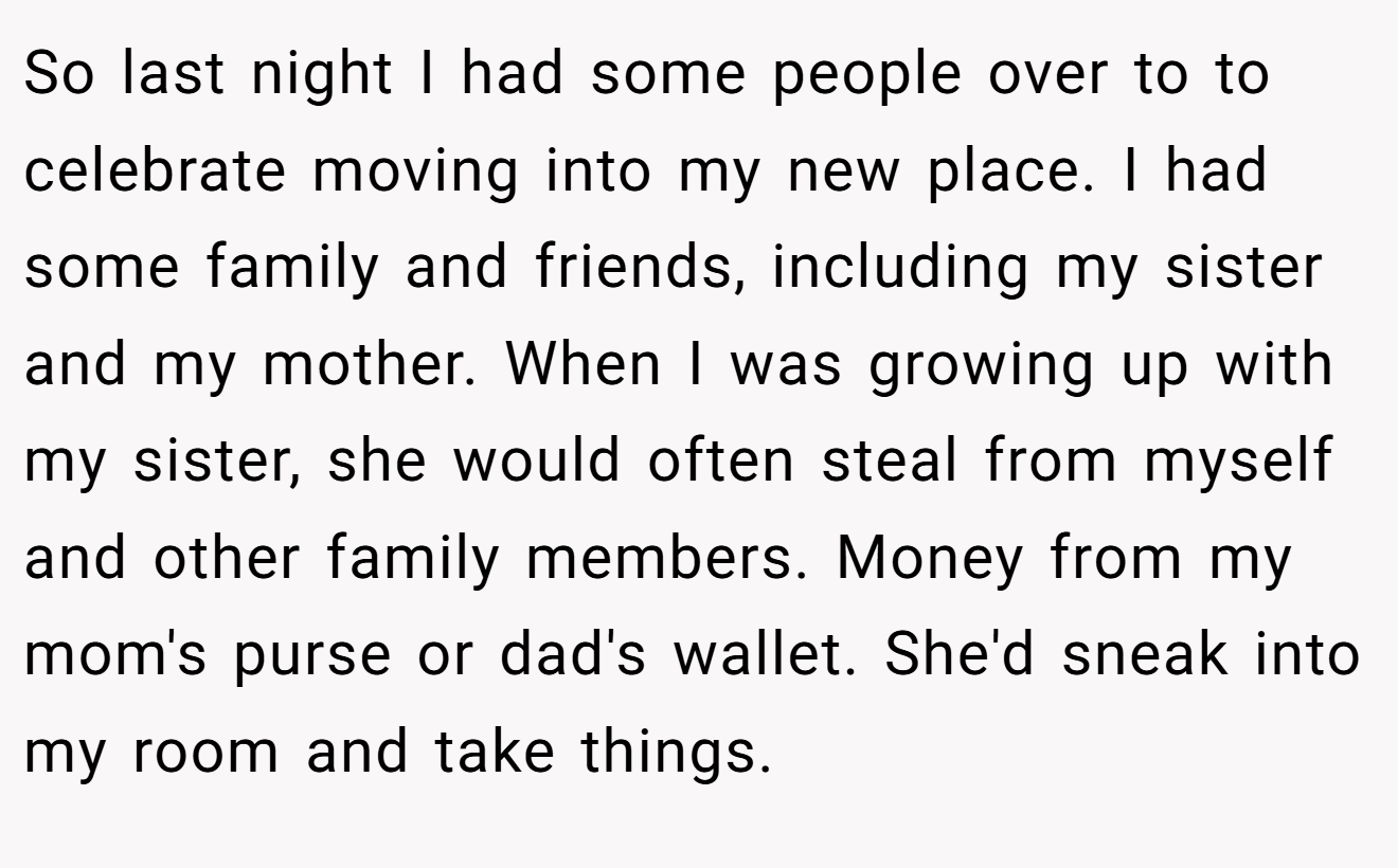 So last night I had some people over to to celebrate moving into my new place. I had some family and friends, including my sister and my mother. When I was growing up with my sister, she would often steal from myself and other family members. Money from my mom's purse or dad's wallet. She'd sneak into my room and take things.