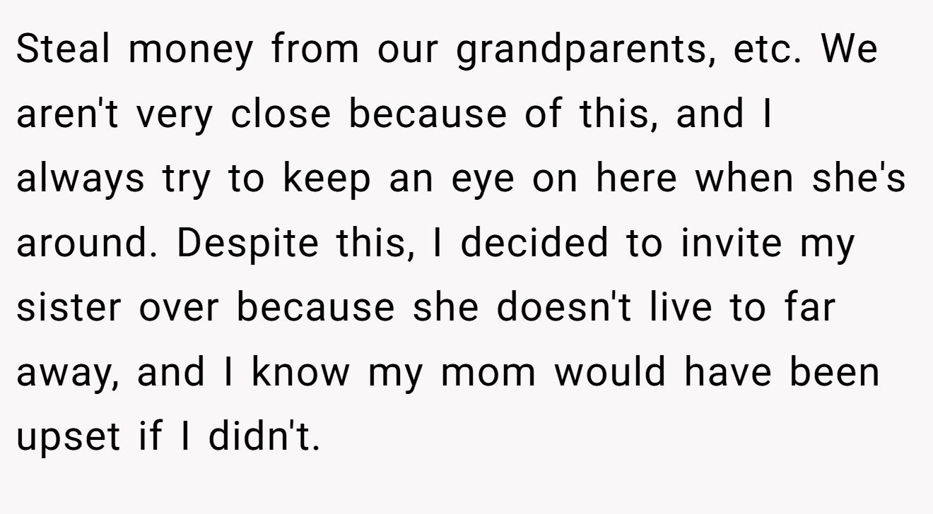 Steal money from our grandparents, etc. We aren't very close because of this, and I always try to keep an eye on here when she's around. Despite this, I decided to invite my sister over because she doesn't live to far away, and I know my mom would have been upset if I didn't.