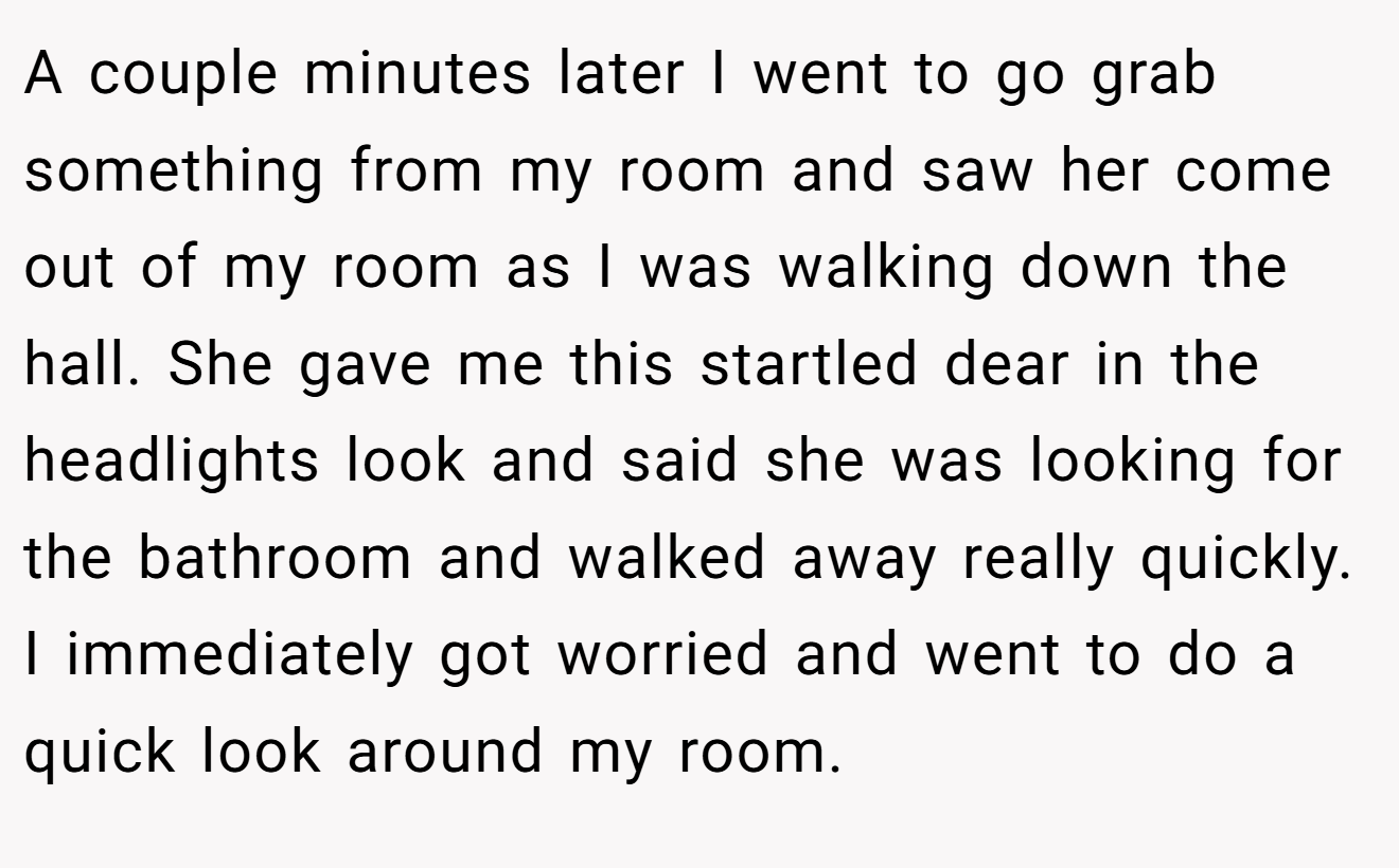 A couple minutes later I went to go grab something from my room and saw her come out of my room as I was walking down the hall. She gave me this startled dear in the headlights look and said she was looking for the bathroom and walked away really quickly. I immediately got worried and went to do a quick look around my room.