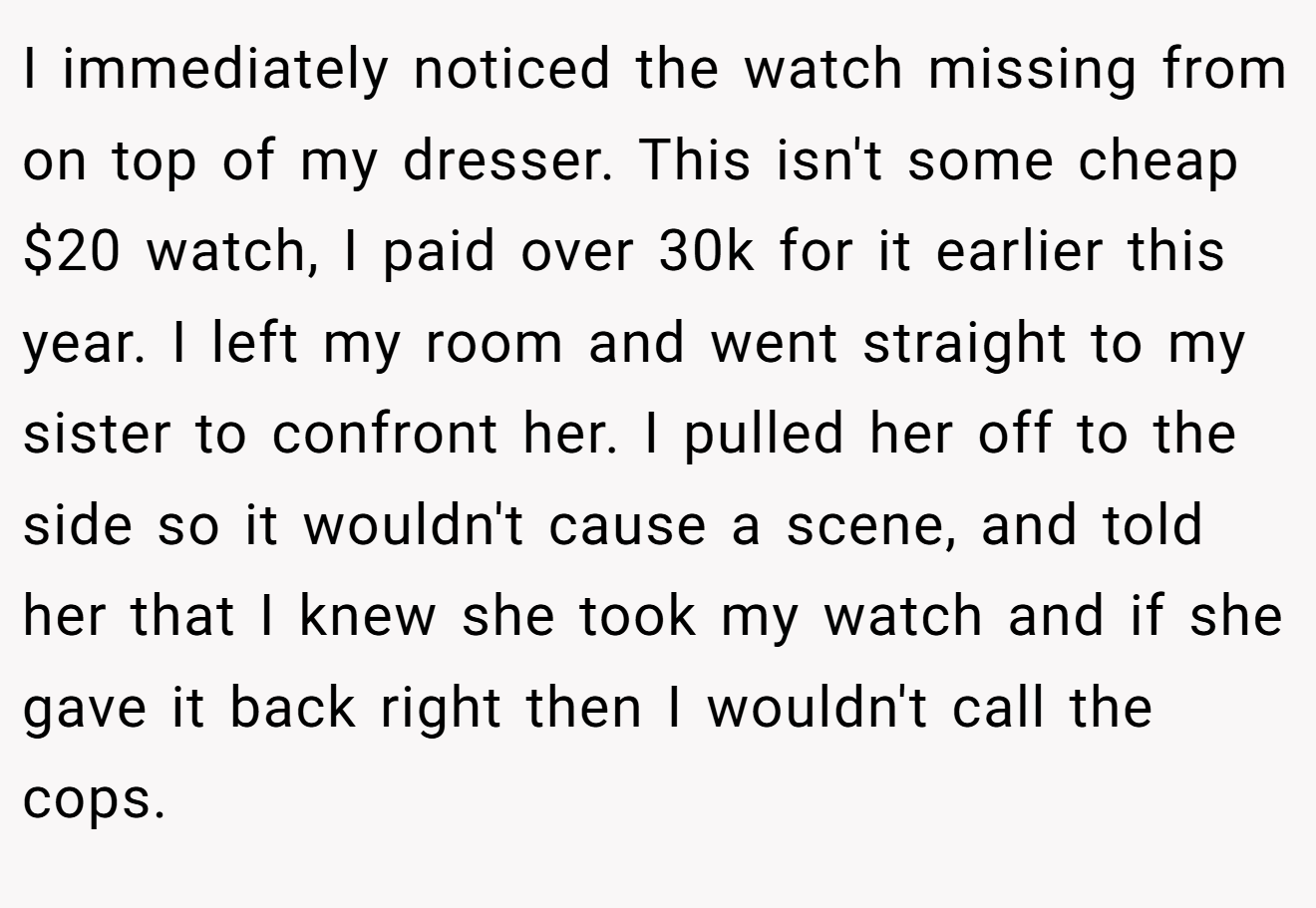 I immediately noticed the watch missing from on top of my dresser. This isn't some cheap $20 watch, I paid over 30k for it earlier this year. I left my room and went straight to my sister to confront her. I pulled her off to the side so it wouldn't cause a scene, and told her that I knew she took my watch and if she gave it back right then I wouldn't call the cops.