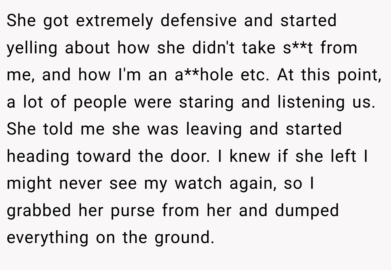 She got extremely defensive and started yelling about how she didn't take s**t from me, and how I'm an a**hole etc. At this point, a lot of people were staring and listening us. She told me she was leaving and started heading toward the door. I knew if she left I might never see my watch again, so I grabbed her purse from her and dumped everything on the ground.