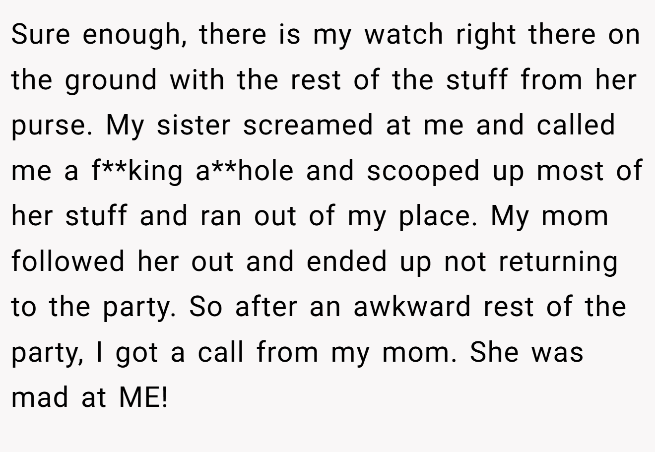 Sure enough, there is my watch right there on the ground with the rest of the stuff from her purse. My sister screamed at me and called me a f**king a**hole and scooped up most of her stuff and ran out of my place. My mom followed her out and ended up not returning to the party. So after an awkward rest of the party, I got a call from my mom. She was mad at ME!