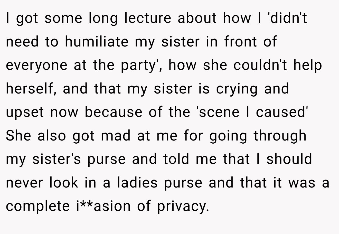 I got some long lecture about how I 'didn't need to humiliate my sister in front of everyone at the party', how she couldn't help herself, and that my sister is crying and upset now because of the 'scene I caused' She also got mad at me for going through my sister's purse and told me that I should never look in a ladies purse and that it was a complete i**asion of privacy.
