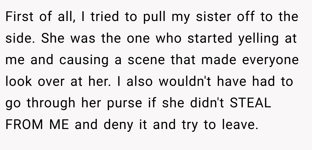 First of all, I tried to pull my sister off to the side. She was the one who started yelling at me and causing a scene that made everyone look over at her. I also wouldn't have had to go through her purse if she didn't STEAL FROM ME and deny it and try to leave.