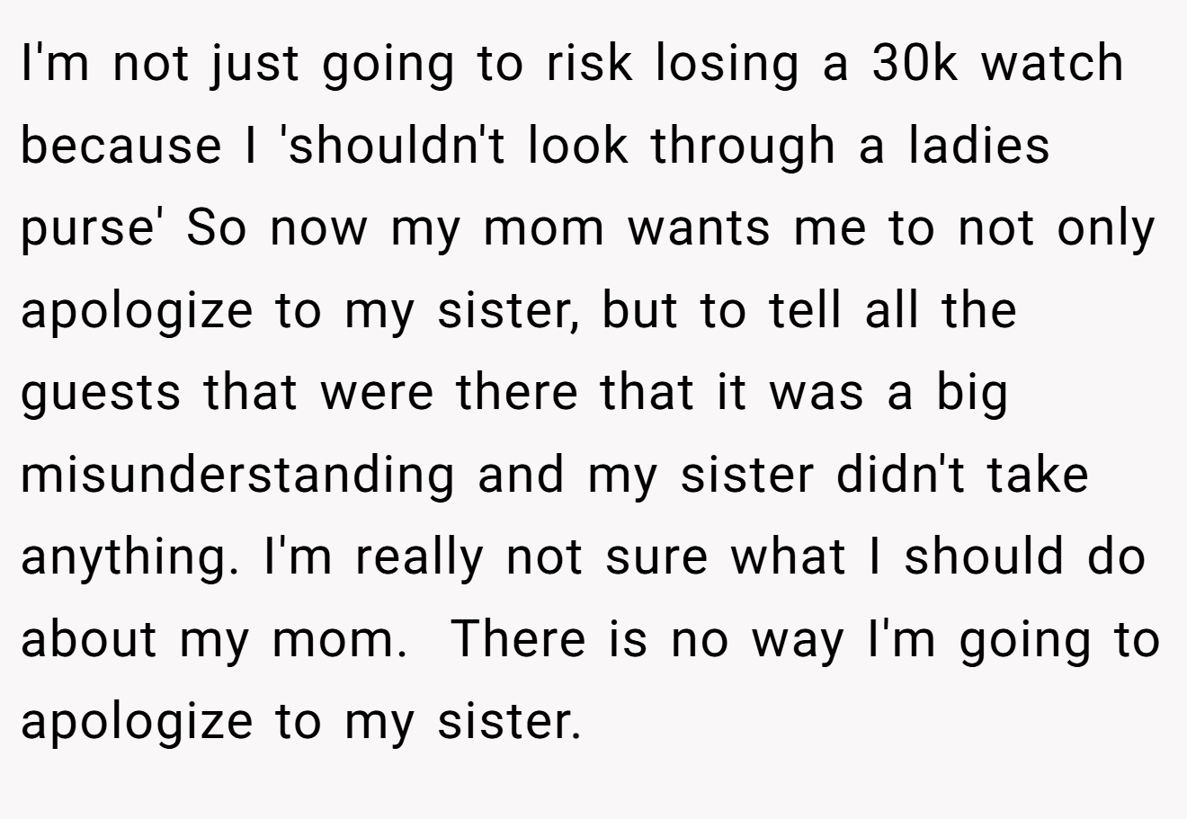 I'm not just going to risk losing a 30k watch because I 'shouldn't look through a ladies purse' So now my mom wants me to not only apologize to my sister, but to tell all the guests that were there that it was a big misunderstanding and my sister didn't take anything. I'm really not sure what I should do about my mom.  There is no way I'm going to apologize to my sister.