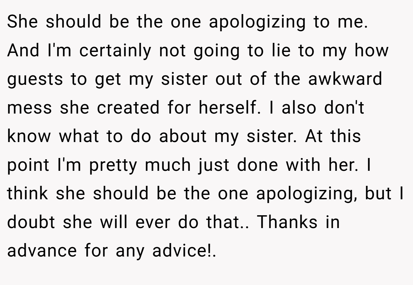 She should be the one apologizing to me. And I'm certainly not going to lie to my how guests to get my sister out of the awkward mess she created for herself. I also don't know what to do about my sister. At this point I'm pretty much just done with her. I think she should be the one apologizing, but I doubt she will ever do that.. Thanks in advance for any advice!.
