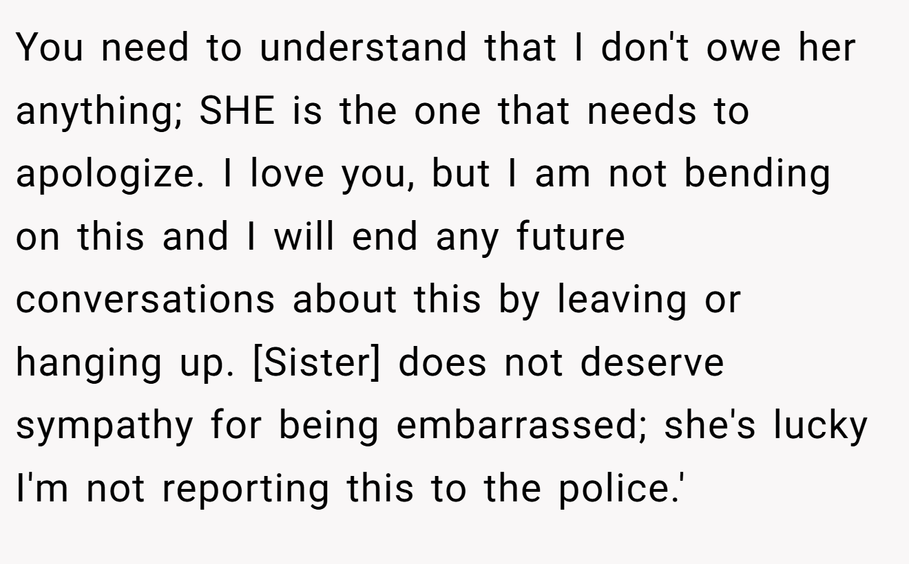You need to understand that I don't owe her anything; SHE is the one that needs to apologize. I love you, but I am not bending on this and I will end any future conversations about this by leaving or hanging up. [Sister] does not deserve sympathy for being embarrassed; she's lucky I'm not reporting this to the police.'