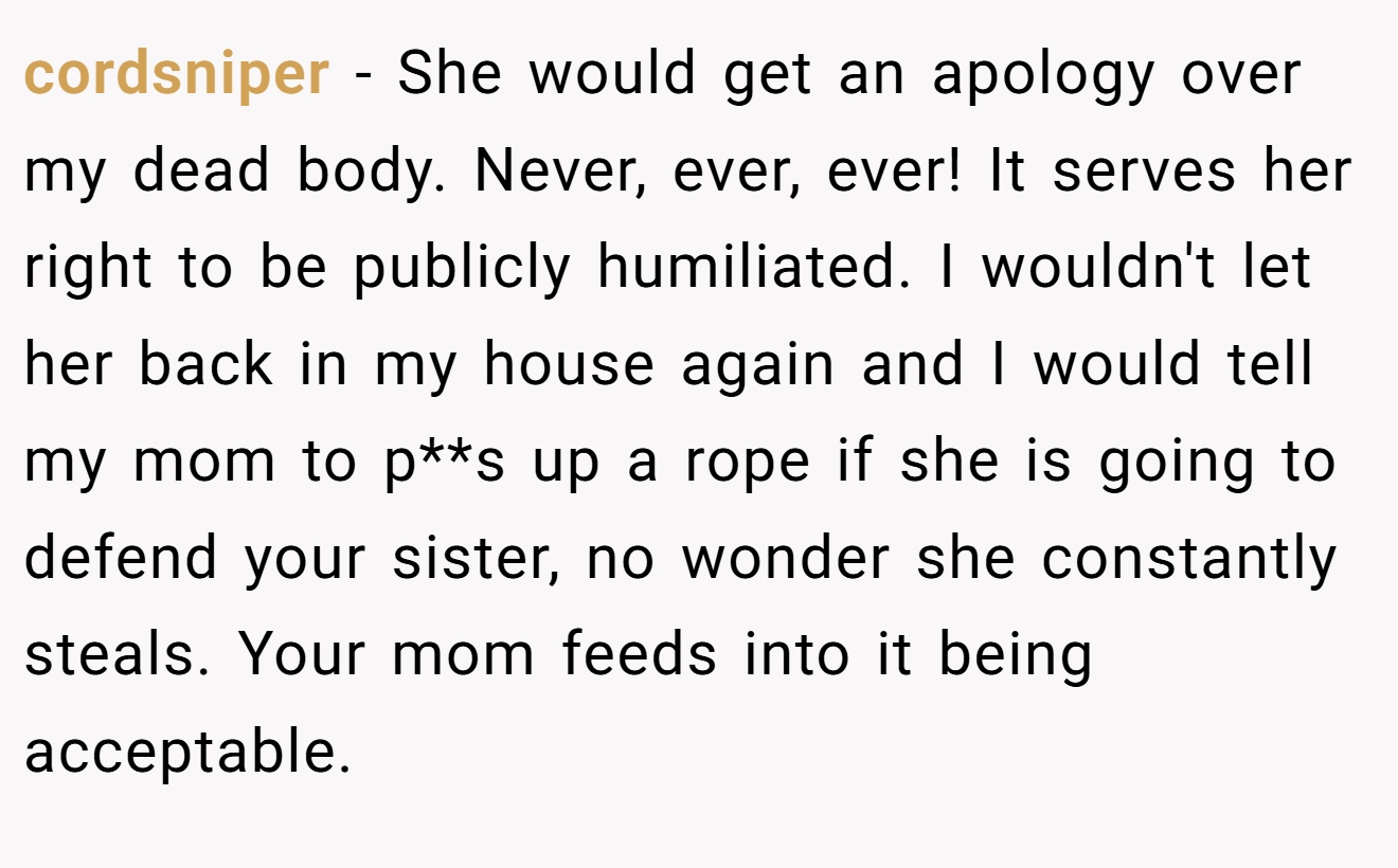 cordsniper − She would get an apology over my dead body. Never, ever, ever! It serves her right to be publicly humiliated. I wouldn't let her back in my house again and I would tell my mom to p**s up a rope if she is going to defend your sister, no wonder she constantly steals. Your mom feeds into it being acceptable.