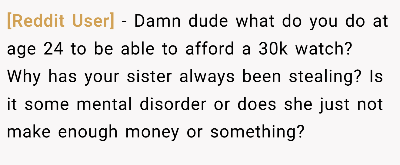 [Reddit User] − Damn dude what do you do at age 24 to be able to afford a 30k watch? Why has your sister always been stealing? Is it some mental disorder or does she just not make enough money or something?