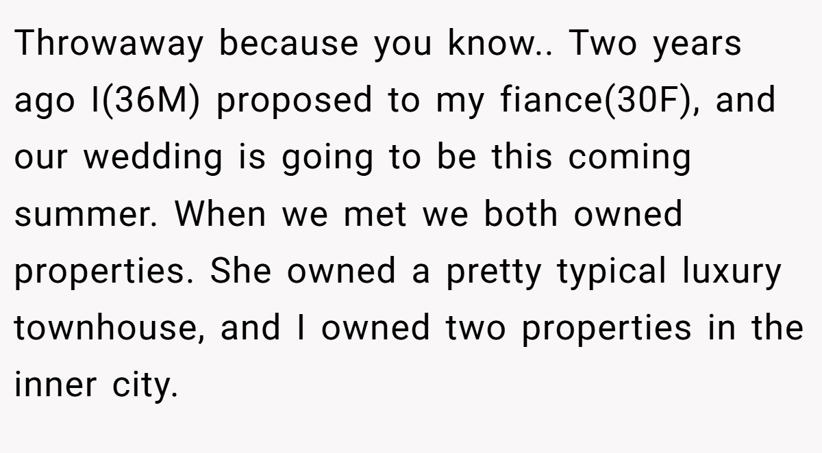 Throwaway because you know.. Two years ago I(36M) proposed to my fiance(30F), and our wedding is going to be this coming summer. When we met we both owned properties. She owned a pretty typical luxury townhouse, and I owned two properties in the inner city.