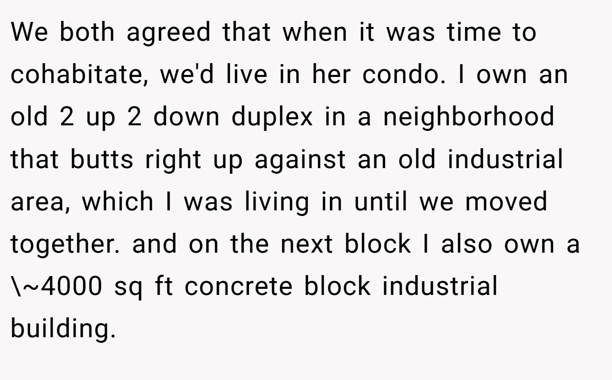 We both agreed that when it was time to cohabitate, we'd live in her condo. I own an old 2 up 2 down duplex in a neighborhood that butts right up against an old industrial area, which I was living in until we moved together. and on the next block I also own a \~4000 sq ft concrete block industrial building.