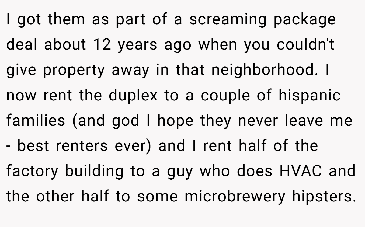 I got them as part of a screaming package deal about 12 years ago when you couldn't give property away in that neighborhood. I now rent the duplex to a couple of hispanic families (and god I hope they never leave me - best renters ever) and I rent half of the factory building to a guy who does HVAC and the other half to some microbrewery hipsters.
