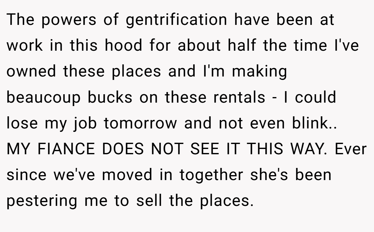 The powers of gentrification have been at work in this hood for about half the time I've owned these places and I'm making beaucoup bucks on these rentals - I could lose my job tomorrow and not even blink.. MY FIANCE DOES NOT SEE IT THIS WAY. Ever since we've moved in together she's been pestering me to sell the places.