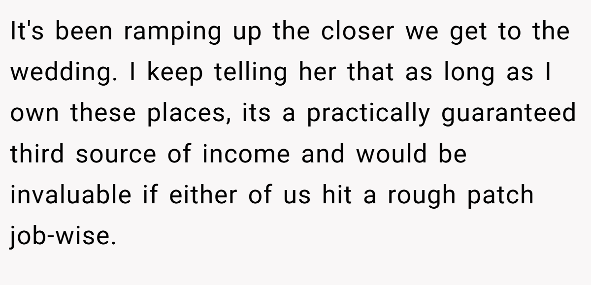 It's been ramping up the closer we get to the wedding. I keep telling her that as long as I own these places, its a practically guaranteed third source of income and would be invaluable if either of us hit a rough patch job-wise.