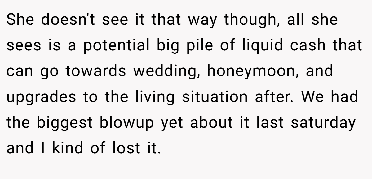 She doesn't see it that way though, all she sees is a potential big pile of liquid cash that can go towards wedding, honeymoon, and upgrades to the living situation after. We had the biggest blowup yet about it last saturday and I kind of lost it.