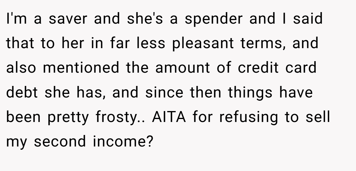 I'm a saver and she's a spender and I said that to her in far less pleasant terms, and also mentioned the amount of credit card debt she has, and since then things have been pretty frosty.. AITA for refusing to sell my second income?