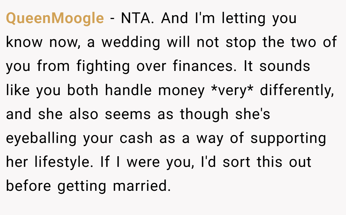 QueenMoogle − NTA. And I'm letting you know now, a wedding will not stop the two of you from fighting over finances. It sounds like you both handle money *very* differently, and she also seems as though she's eyeballing your cash as a way of supporting her lifestyle. If I were you, I'd sort this out before getting married.