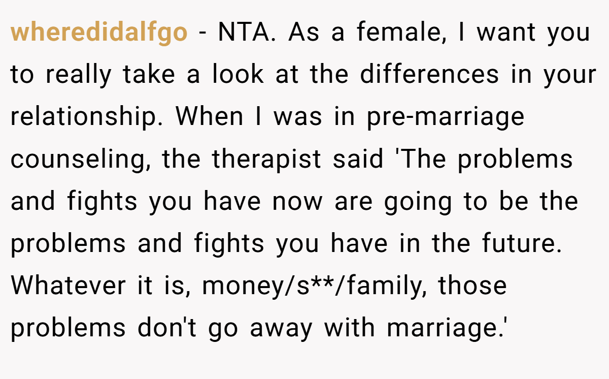 wheredidalfgo − NTA. As a female, I want you to really take a look at the differences in your relationship. When I was in pre-marriage counseling, the therapist said 'The problems and fights you have now are going to be the problems and fights you have in the future. Whatever it is, money/s**/family, those problems don't go away with marriage.'