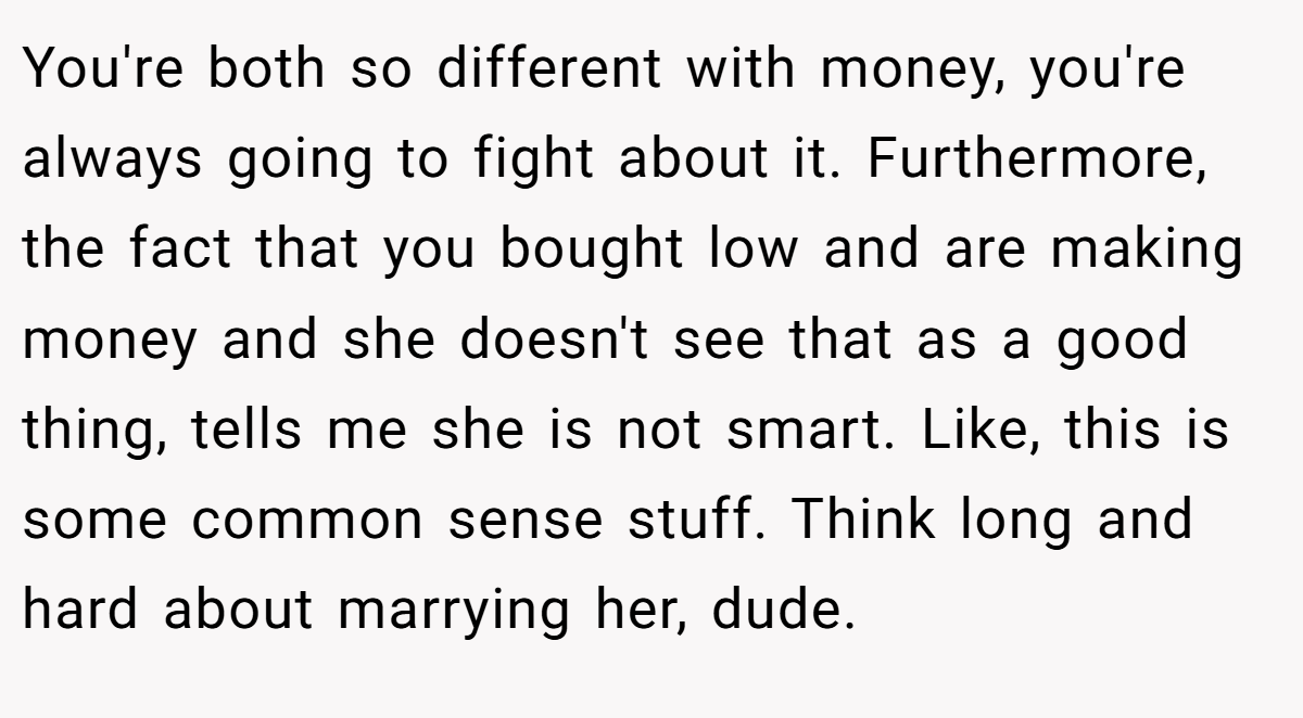 You're both so different with money, you're always going to fight about it. Furthermore, the fact that you bought low and are making money and she doesn't see that as a good thing, tells me she is not smart. Like, this is some common sense stuff. Think long and hard about marrying her, dude.