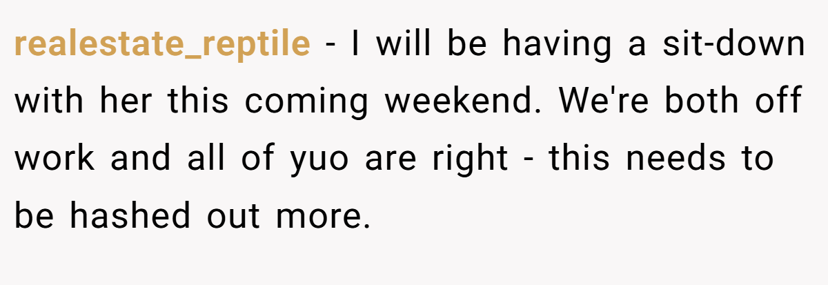 realestate_reptile − I will be having a sit-down with her this coming weekend. We're both off work and all of yuo are right - this needs to be hashed out more.