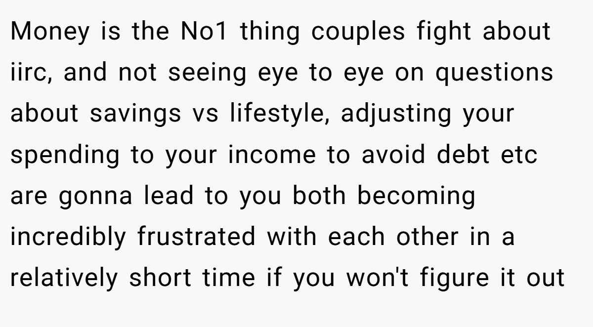 Money is the No1 thing couples fight about iirc, and not seeing eye to eye on questions about savings vs lifestyle, adjusting your spending to your income to avoid debt etc are gonna lead to you both becoming incredibly frustrated with each other in a relatively short time if you won't figure it out