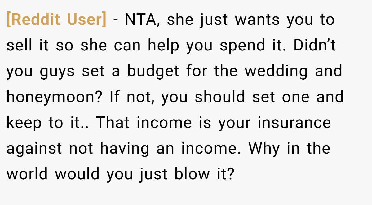 [Reddit User] − NTA, she just wants you to sell it so she can help you spend it. Didn’t you guys set a budget for the wedding and honeymoon? If not, you should set one and keep to it.. That income is your insurance against not having an income. Why in the world would you just blow it?