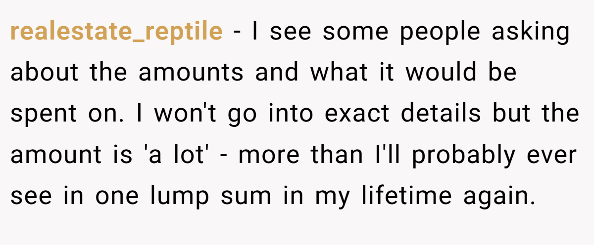 realestate_reptile − I see some people asking about the amounts and what it would be spent on. I won't go into exact details but the amount is 'a lot' - more than I'll probably ever see in one lump sum in my lifetime again.