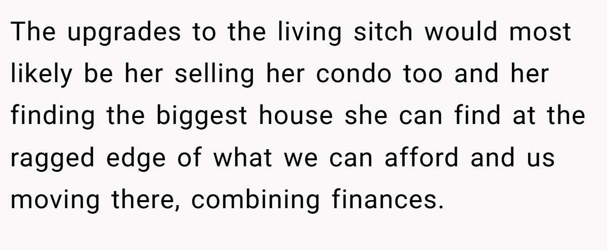 The upgrades to the living sitch would most likely be her selling her condo too and her finding the biggest house she can find at the ragged edge of what we can afford and us moving there, combining finances.