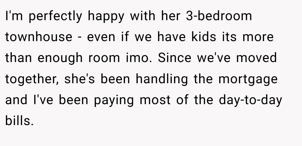 I'm perfectly happy with her 3-bedroom townhouse - even if we have kids its more than enough room imo. Since we've moved together, she's been handling the mortgage and I've been paying most of the day-to-day bills.