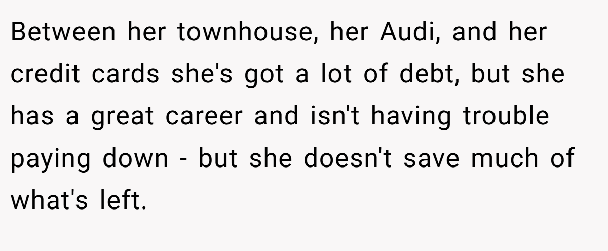 Between her townhouse, her Audi, and her credit cards she's got a lot of debt, but she has a great career and isn't having trouble paying down - but she doesn't save much of what's left.