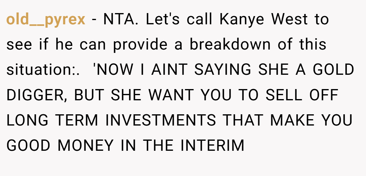 old__pyrex − NTA. Let's call Kanye West to see if he can provide a breakdown of this situation:. ​ 'NOW I AINT SAYING SHE A GOLD DIGGER, BUT SHE WANT YOU TO SELL OFF LONG TERM INVESTMENTS THAT MAKE YOU GOOD MONEY IN THE INTERIM