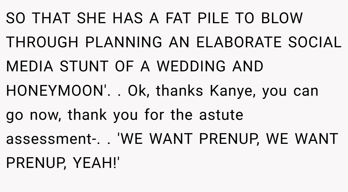 SO THAT SHE HAS A FAT PILE TO BLOW THROUGH PLANNING AN ELABORATE SOCIAL MEDIA STUNT OF A WEDDING AND HONEYMOON'. ​. Ok, thanks Kanye, you can go now, thank you for the astute assessment-. ​. 'WE WANT PRENUP, WE WANT PRENUP, YEAH!'