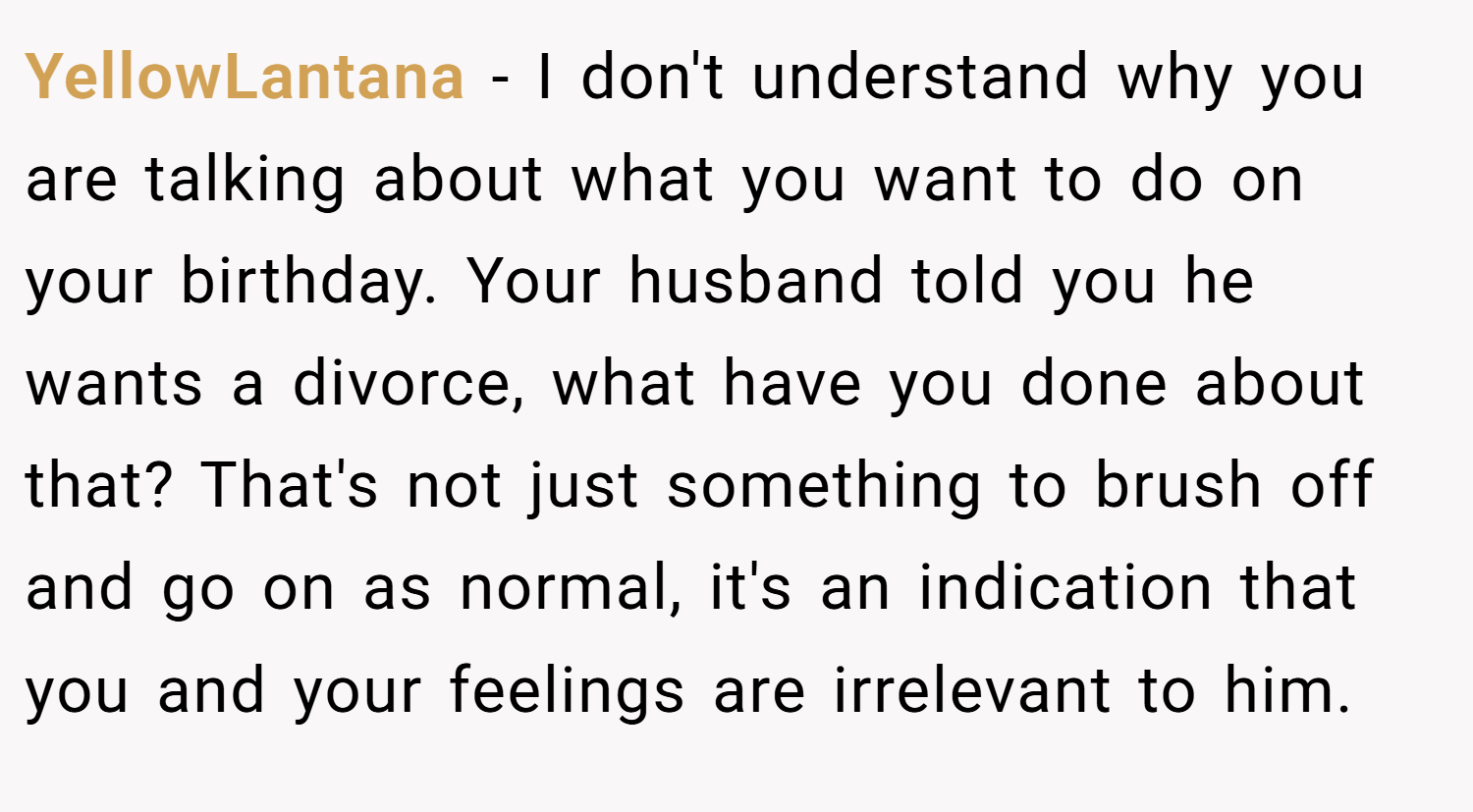 YellowLantana − I don't understand why you are talking about what you want to do on your birthday. Your husband told you he wants a divorce, what have you done about that? That's not just something to brush off and go on as normal, it's an indication that you and your feelings are irrelevant to him.