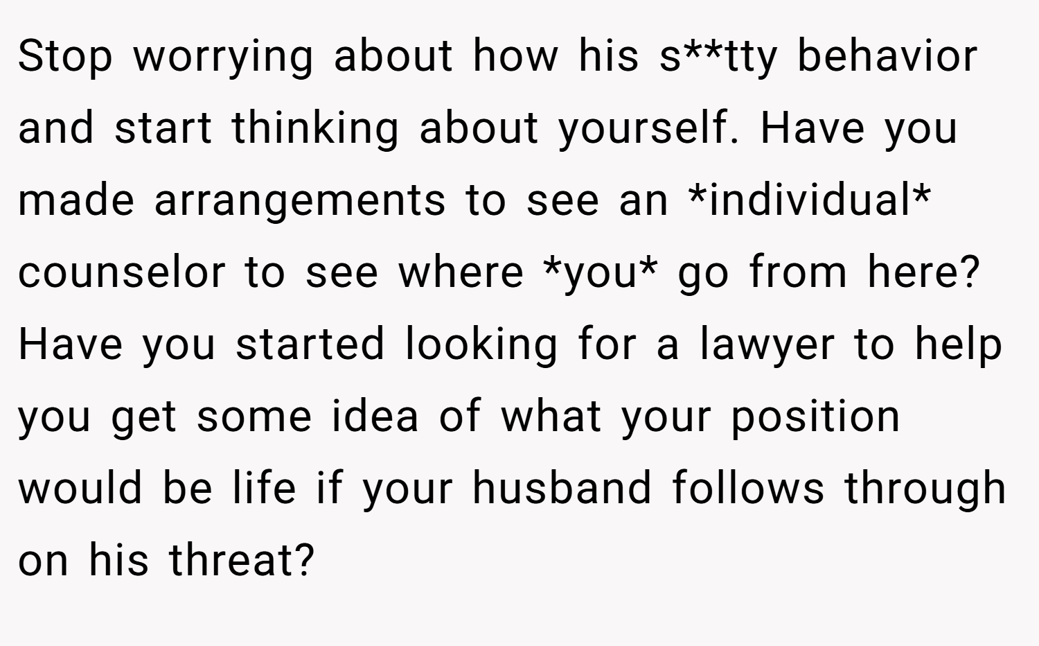 Stop worrying about how his s**tty behavior and start thinking about yourself. Have you made arrangements to see an *individual* counselor to see where *you* go from here? Have you started looking for a lawyer to help you get some idea of what your position would be life if your husband follows through on his threat?