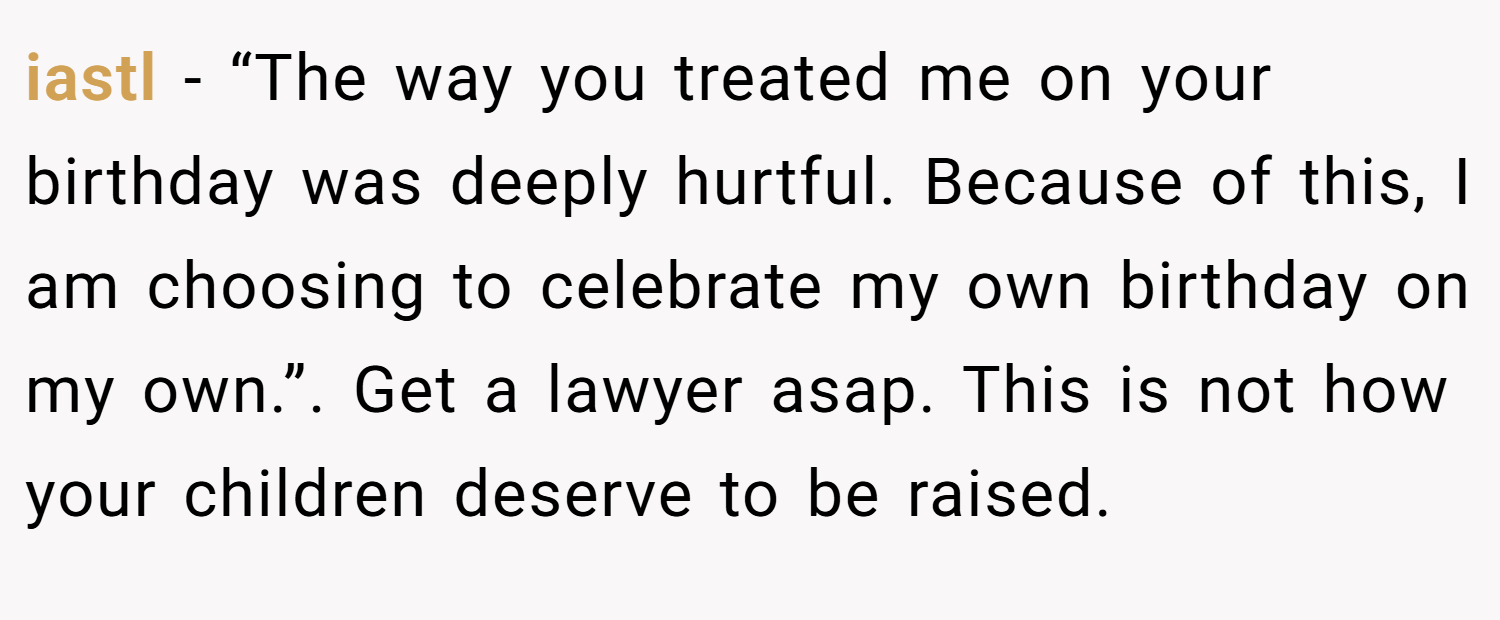 iastl − “The way you treated me on your birthday was deeply hurtful. Because of this, I am choosing to celebrate my own birthday on my own.”. Get a lawyer asap. This is not how your children deserve to be raised.