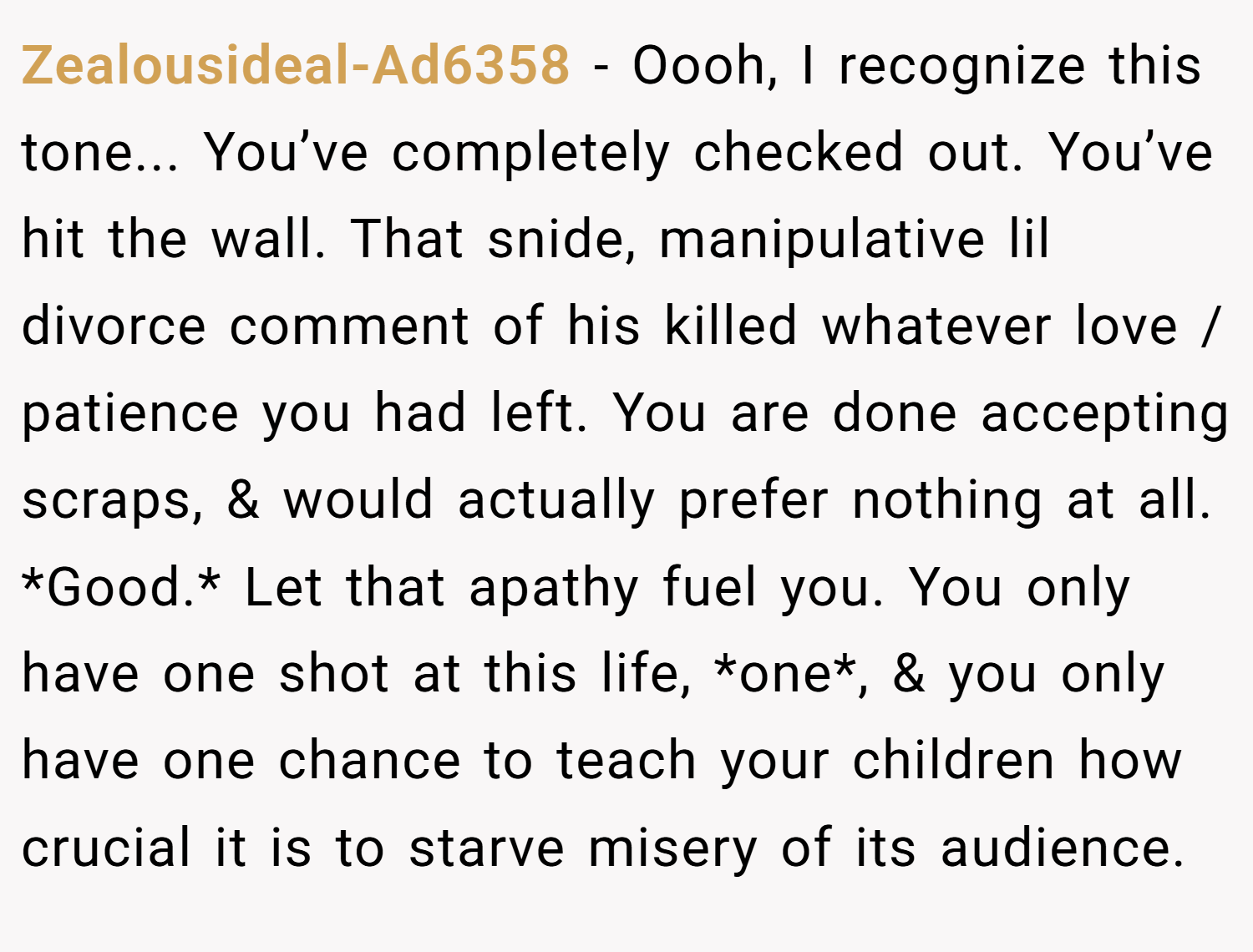 Zealousideal-Ad6358 − Oooh, I recognize this tone... You’ve completely checked out. You’ve hit the wall. That snide, manipulative lil divorce comment of his killed whatever love / patience you had left. You are done accepting scraps, & would actually prefer nothing at all. *Good.* Let that apathy fuel you. You only have one shot at this life, *one*, & you only have one chance to teach your children how crucial it is to starve misery of its audience.