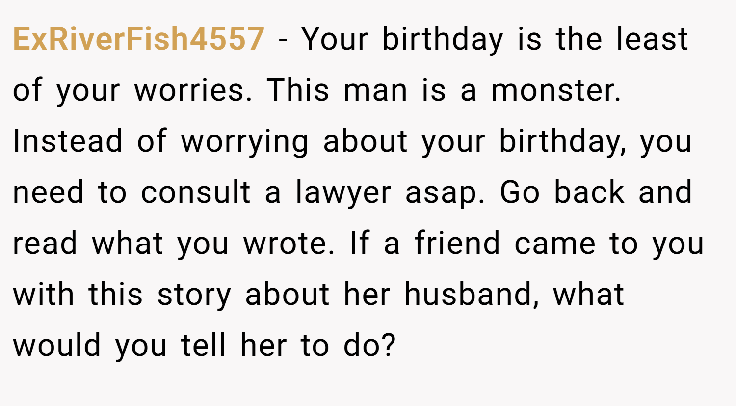ExRiverFish4557 − Your birthday is the least of your worries. This man is a monster. Instead of worrying about your birthday, you need to consult a lawyer asap. Go back and read what you wrote. If a friend came to you with this story about her husband, what would you tell her to do?