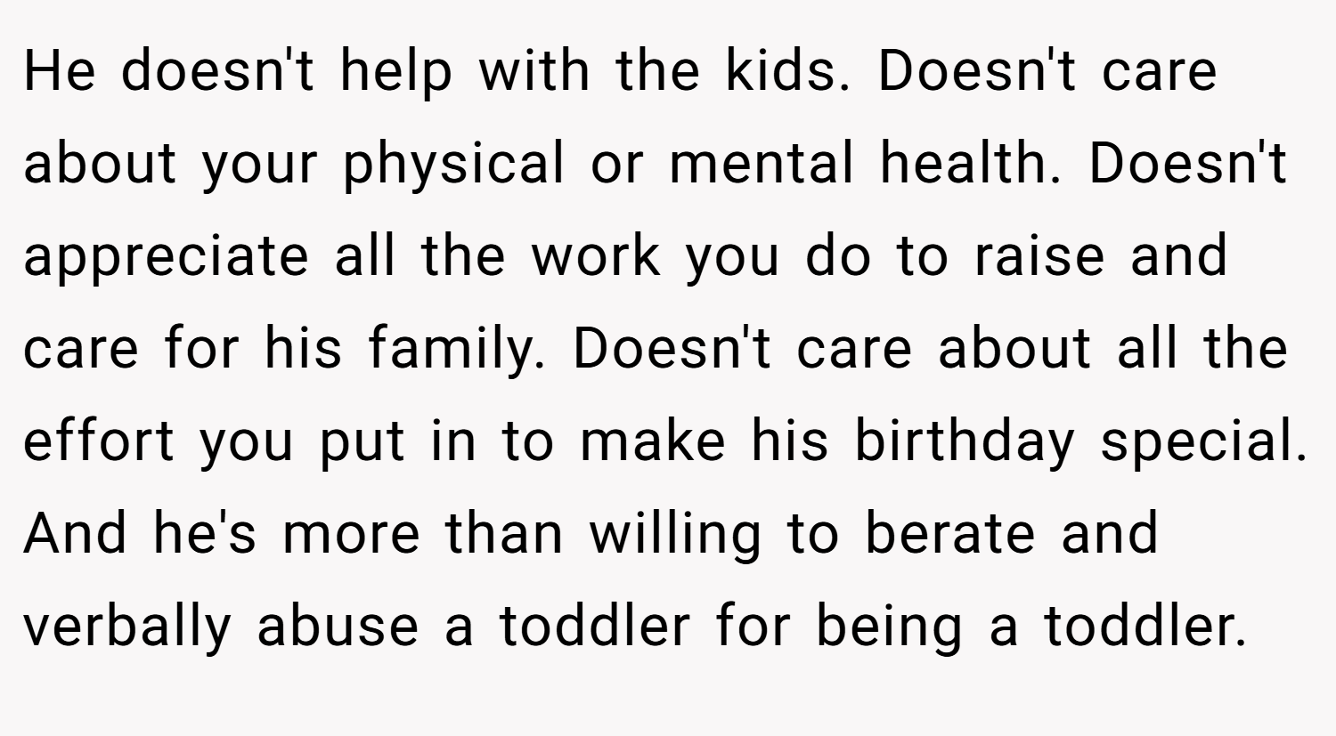 He doesn't help with the kids. Doesn't care about your physical or mental health. Doesn't appreciate all the work you do to raise and care for his family. Doesn't care about all the effort you put in to make his birthday special. And he's more than willing to berate and verbally abuse a toddler for being a toddler.