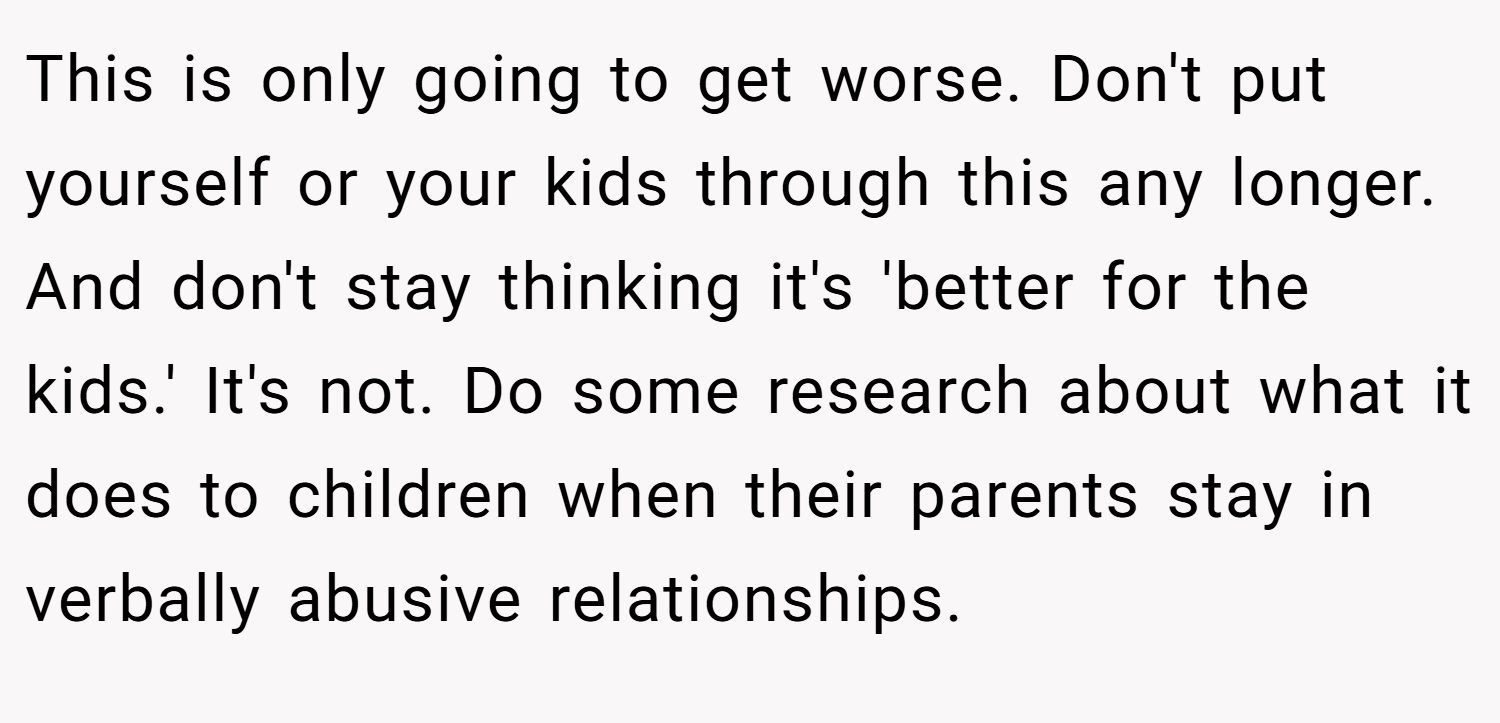 This is only going to get worse. Don't put yourself or your kids through this any longer. And don't stay thinking it's 'better for the kids.' It's not. Do some research about what it does to children when their parents stay in verbally abusive relationships.