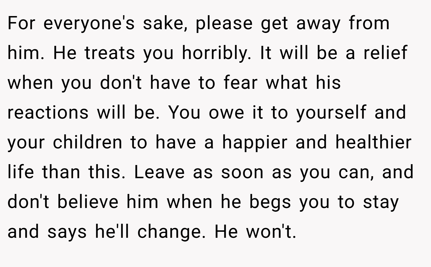 For everyone's sake, please get away from him. He treats you horribly. It will be a relief when you don't have to fear what his reactions will be. You owe it to yourself and your children to have a happier and healthier life than this. Leave as soon as you can, and don't believe him when he begs you to stay and says he'll change. He won't.