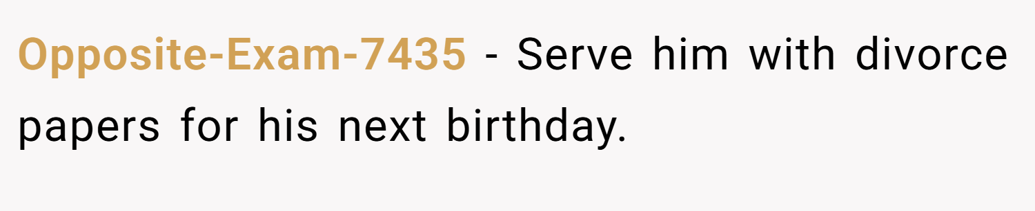 Opposite-Exam-7435 − Serve him with divorce papers for his next birthday.