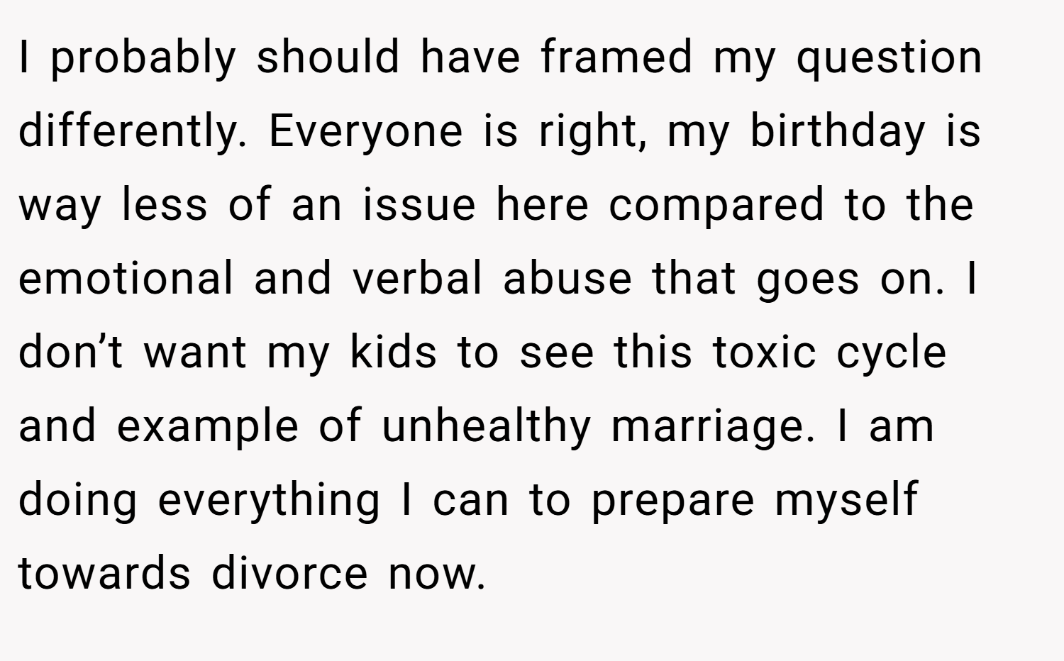 I probably should have framed my question differently. Everyone is right, my birthday is way less of an issue here compared to the emotional and verbal abuse that goes on. I don’t want my kids to see this toxic cycle and example of unhealthy marriage. I am doing everything I can to prepare myself towards divorce now.