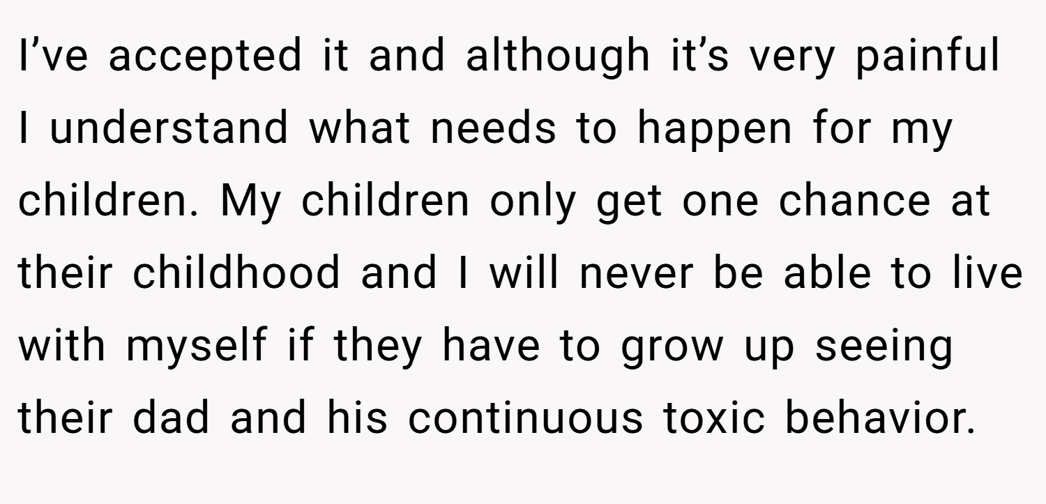 I’ve accepted it and although it’s very painful I understand what needs to happen for my children. My children only get one chance at their childhood and I will never be able to live with myself if they have to grow up seeing their dad and his continuous toxic behavior.