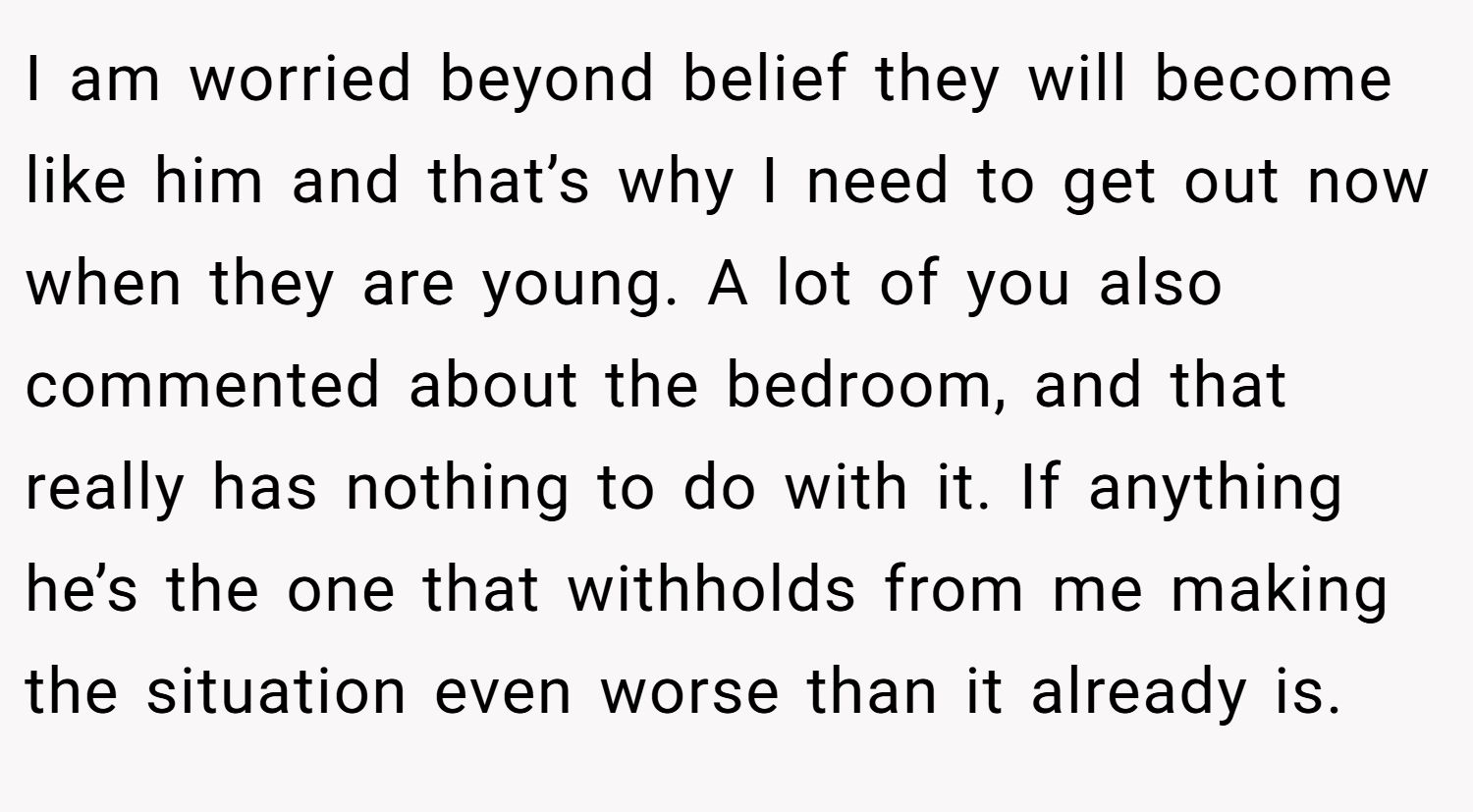 I am worried beyond belief they will become like him and that’s why I need to get out now when they are young. A lot of you also commented about the bedroom, and that really has nothing to do with it. If anything he’s the one that withholds from me making the situation even worse than it already is.