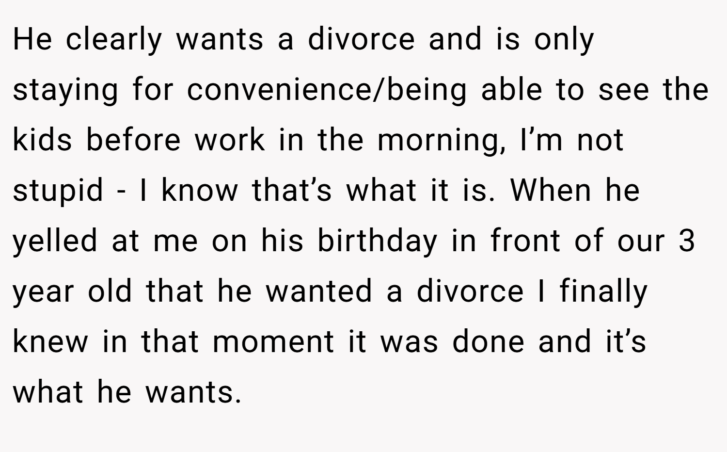 He clearly wants a divorce and is only staying for convenience/being able to see the kids before work in the morning, I’m not stupid - I know that’s what it is. When he yelled at me on his birthday in front of our 3 year old that he wanted a divorce I finally knew in that moment it was done and it’s what he wants.