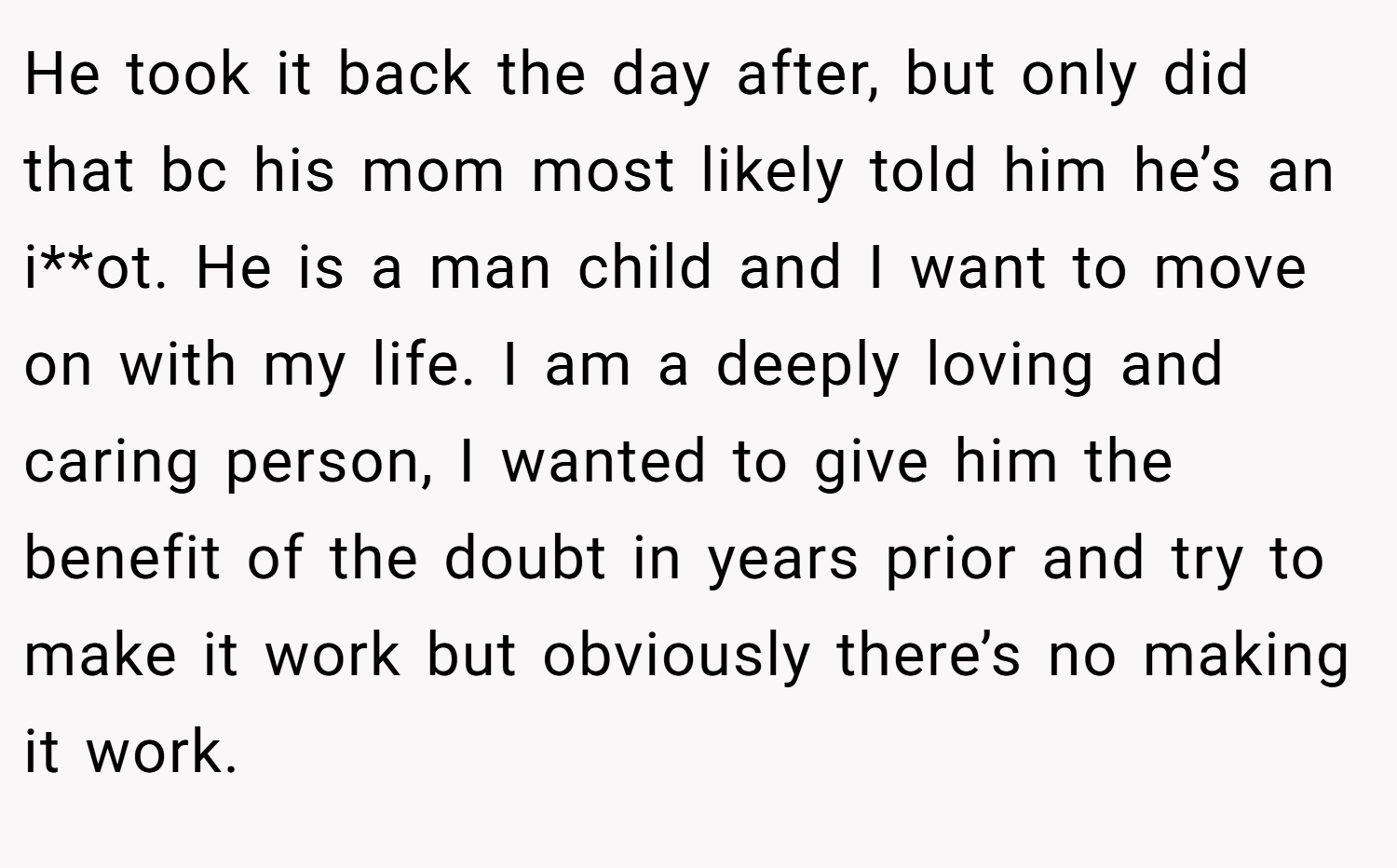 He took it back the day after, but only did that bc his mom most likely told him he’s an i**ot. He is a man child and I want to move on with my life. I am a deeply loving and caring person, I wanted to give him the benefit of the doubt in years prior and try to make it work but obviously there’s no making it work.